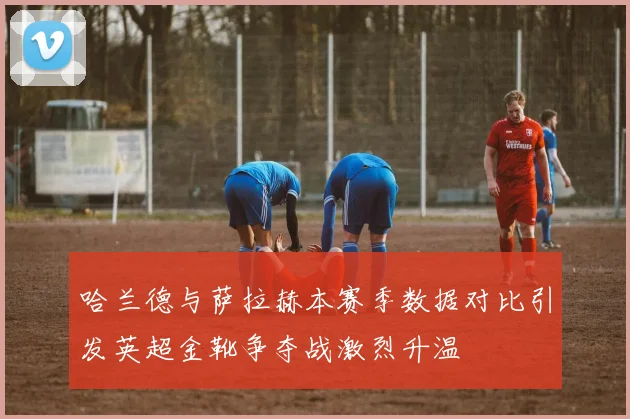 哈兰德与萨拉赫本赛季数据对比引发英超金靴争夺战激烈升温