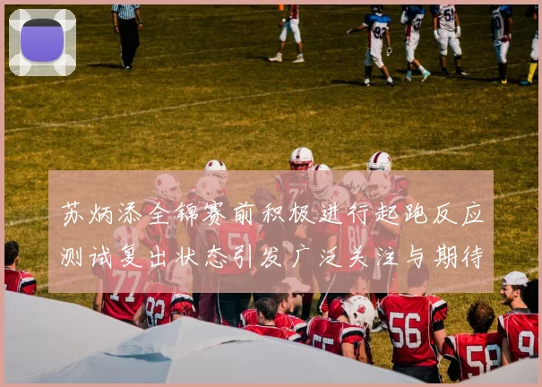 苏炳添全锦赛前积极进行起跑反应测试复出状态引发广泛关注与期待
